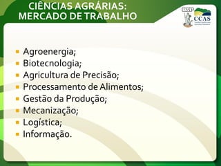 CIÊNCIAS AGRÁRIAS:
MERCADO DETRABALHO
 Agroenergia;
 Biotecnologia;
 Agricultura de Precisão;
 Processamento de Alimentos;
 Gestão da Produção;
 Mecanização;
 Logística;
 Informação.
 