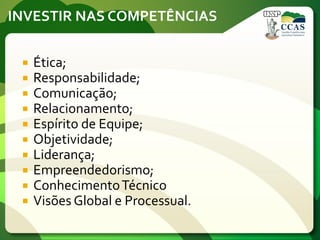 INVESTIR NAS COMPETÊNCIAS
 Ética;
 Responsabilidade;
 Comunicação;
 Relacionamento;
 Espírito de Equipe;
 Objetividade;
 Liderança;
 Empreendedorismo;
 ConhecimentoTécnico
 Visões Global e Processual.
 