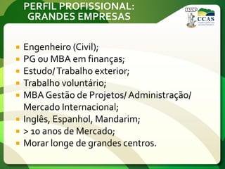 PERFIL PROFISSIONAL:
GRANDES EMPRESAS
 Engenheiro (Civil);
 PG ou MBA em finanças;
 Estudo/Trabalho exterior;
 Trabalho voluntário;
 MBA Gestão de Projetos/ Administração/
Mercado Internacional;
 Inglês, Espanhol, Mandarim;
 > 10 anos de Mercado;
 Morar longe de grandes centros.
 