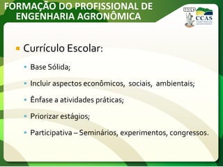 FORMAÇÃO DO PROFISSIONAL DE
ENGENHARIA AGRONÔMICA
 Currículo Escolar:
 Base Sólida;
 Incluir aspectos econômicos, sociais, ambientais;
 Ênfase a atividades práticas;
 Priorizar estágios;
 Participativa – Seminários, experimentos, congressos.
 