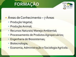 FORMAÇÃO
 Áreas de Conhecimento – 7 Áreas
 ProduçãoVegetal;
 Produção Animal;
 Recursos Naturais/ Manejo Ambiental;
 Processamento de Produtos Agropecuários;
 Engenharia de Biossistemas;
 Biotecnologia;
 Economia, Administração e Sociologia Agrícola.
 