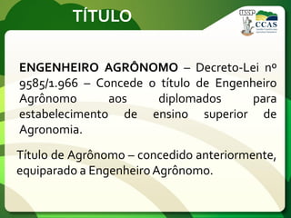 TÍTULO
ENGENHEIRO AGRÔNOMO – Decreto-Lei nº
9585/1.966 – Concede o título de Engenheiro
Agrônomo aos diplomados para
estabelecimento de ensino superior de
Agronomia.
Título de Agrônomo – concedido anteriormente,
equiparado a EngenheiroAgrônomo.
 
