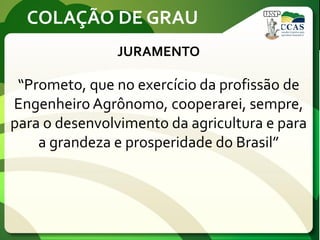 COLAÇÃO DE GRAU
JURAMENTO
“Prometo, que no exercício da profissão de
Engenheiro Agrônomo, cooperarei, sempre,
para o desenvolvimento da agricultura e para
a grandeza e prosperidade do Brasil”
 