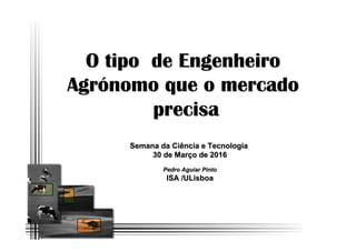 O tipo de Engenheiro
Agrónomo que o mercado
precisa
Semana da Ciência e Tecnologia
30 de Março de 2016
Pedro Aguiar Pinto
ISA /ULisboa
 