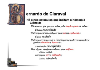 ernardo de Claraval
Há cinco estímulos que incitam o homem à
Ciência:
Há homens que querem saber pelo simples gosto de saber:
É baixa curiosidade
Outros procuram conhecer para serem conhecidos:
É pura vaidade
Outros querem possuir a ciência para a poderem revender e
ganhar dinheiro e honrarias:
A motivação é mesquinha
Mas alguns desejam conhecer para ediﬁcar:
E isto é caridade
outros para serem ediﬁcados:
E isto é sabedoria
 