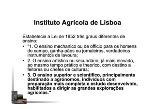 Instituto Agrícola de Lisboa
Estabelecia a Lei de 1852 três graus diferentes de
ensino:
•  "1. O ensino mechanico ou de officio para os homens
do campo, ganha-pães ou jornaleiros, verdadeiros
instrumentos de lavoura;
•  2. O ensino artistico ou secundário, já mais elevado,
ao mesmo tempo prático e theorico, com destino a
feitores ou chefes de culturas;
•  3. O ensino superior e scientifico, principalmente
destinado a agrónomos, individuos com
preparação mais completa e estudo desenvolvido,
habilitados a dirigir as grandes explorações
agrícolas."
 
