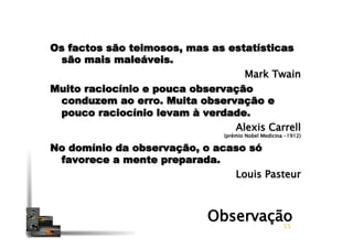 Os factos são teimosos, mas as estatísticas
são mais maleáveis.
Mark Twain
Muito raciocínio e pouca observação
conduzem ao erro. Muita observação e
pouco raciocínio levam à verdade.
Alexis Carrell 
(prémio Nobel Medicina -1912)
No domínio da observação, o acaso só
favorece a mente preparada.
Louis Pasteur 
55
Observação
 