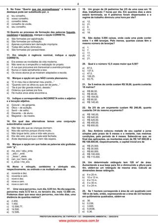 www.pciconcursos.com.br
4
PREFEITURA MUNICIPAL DE ITAPIPOCA – CE – ENGENHEIRO AMBIENTAL – 28/02/2016
9. Na frase “Queria que me aconselhasses” o termo em
destaque pode ser substituído por, o
a) teu conselho.
b) vosso conselho.
c) conselho deles.
d) conselho de vocês.
e) seu conselho.
10. Quanto ao processo de formação das palavras foguete,
cauteloso e bandeirola, marque a opção CORRETA.
a) São formadas por aglutinação.
b) São formadas por sufixação.
c) Apenas a primeira tem derivação imprópria.
d) Todas têm sufixo diminutivo.
e) São formadas por parassíntese.
11. Em relação à regência nominal, indique a opção
CORRETA.
a) Era avesso as novidades da vida moderna.
b) Não serei eu o empecilho a realização do projeto.
c) A rua que procurava era transversal a avenida principal.
d) Nunca vi nada semelhante a isso.
e) Os novos alunos já se mostram adaptados a escola.
12. Marque a opção em que NÃO consta pleonasmo.
a) “E rir meu riso e derramar meu pranto...”
b) “Quando com os olhos eu quis ver de perto...”
c) “Se é por tão grande motivo, desisto.”
d) Ordenou que saísse pra fora.
e) Há muitos anos atrás encontrei-a.
13. Indique a correspondência INCORRETA entre o adjetivo
e a locução adjetiva.
a) Gutural – de garganta.
b) Ótico – de audição.
c) Senil – de velho.
d) Discente – de aluno.
e) Magistral – de mestre.
14. Em qual das alternativas temos uma conjunção
subordinativa causal?
a) Não fale alto que as crianças dormem.
b) Nós não saímos porque chovia muito.
c) Não brigue tanto, pois a vida vale pouco.
d) Ela não veio, pois a sua sala está fechada.
e) Ande depressa porque o trem não espera.
15. Marque a opção em que todas as palavras são grafadas
com “g”.
a) me_era / rabu_enta.
b) _eito / _entil.
c) _iboia / _eleia.
d) can_ica / berin_ela.
e) o_eriza / me_era.
16. Nono e nônuplo, centésimo e cêntuplo são,
respectivamente, os ordinais e os multiplicativos de
a) noventa e dez.
b) noventa e cem.
c) nove e dez.
d) nove e cem.
e) nove e cem mil.
17. Uma vaca percorreu, num dia, 6,05 hm. No dia seguinte,
percorreu mais 0,72 km e, no terceiro dia, mais 12.500 cm.
Podemos dizer que essa vaca percorreu, nos três dias, uma
distância de quantos metros?
a) 2.450.
b) 1.450.
c) 12.506,77.
d) 14.500.
e) 12.506.
18. Um grupo de 24 pedreiros faz 2/5 de uma casa em 10
dias, trabalhando 7 horas por dia. Em quantos dias a obra
estará terminada, se 4 pedreiros foram dispensados e o
regime de trabalho diminuiu uma hora por dia?
a) 12.
b) 21.
c) 8.
d) 11.
e) 18.
19. São dadas 5.000 caixas, onde cada uma pode conter
entre 1 e 490 laranjas. Pelo menos, quantas caixas têm o
mesmo número de laranjas?
a) 1.
b) 7.
c) 11.
d) 17.
e) 21.
20. Qual é o número 12,5 vezes maior que 8,50?
a) 87,5.
b) 137,5.
c) 47,5.
d) 106,25.
e) 93,75.
21. Se 5 metros de corda custam R$ 39,00, quanto custarão
18 metros?
a) R$ 86,00.
b) R$ 48,40.
c) R$ 164,00.
d) R$ 90,00.
e) R$ 140,40.
22. Se 2/5 de um orçamento custam R$ 240,00, quanto
custarão 3/4 do mesmo orçamento?
a) R$ 180,00.
b) R$ 540,00.
c) R$ 420,00.
d) R$ 450,00.
e) R$ 600,00.
23. Seu Antônio colocou metade de seu capital a juros
simples pelo prazo de 6 meses e o restante, nas mesmas
condições, pelo período de 4 meses. Sabendo-se que, ao
final das aplicações, os montantes eram de R$ 147.000,00 e
R$ 108.000,00, respectivamente, o capital inicial era de
a) R$ 25.000.
b) R$ 30.000.
c) R$ 60.000.
d) R$ 100.000.
e) R$ 115.000.
24. Um determinado retângulo tem 120 m² de área.
Aumentando a sua base para 5m e diminuindo a altura para
4m, obtém-se um retângulo de mesma área. Calcule as
dimensões desse retângulo.
a) 6 e 20 m.
b) 10 e 12 m.
c) 8 e 15 m.
d) 4 e 30 m.
e) 5 e 24 m.
25. Se 1 hectare corresponde à área de um quadrado com
100 m de lado, então, expressando-se a área de 3,6 hectares
em quilômetros quadrados, obtém-se
a) 36.
b) 0,036.
c) 3.600.
d) 0,0036.
e) 0,36.
 