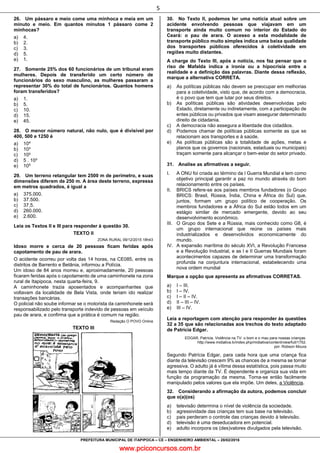 www.pciconcursos.com.br
5
PREFEITURA MUNICIPAL DE ITAPIPOCA – CE – ENGENHEIRO AMBIENTAL – 28/02/2016
26. Um pássaro e meio come uma minhoca e meia em um
minuto e meio. Em quantos minutos 1 pássaro come 2
minhocas?
a) 4.
b) 2.
c) 3.
d) 5.
e) 1.
27. Somente 25% dos 60 funcionários de um tribunal eram
mulheres. Depois de transferido um certo número de
funcionários do sexo masculino, as mulheres passaram a
representar 30% do total de funcionários. Quantos homens
foram transferidos?
a) 1.
b) 5.
c) 10.
d) 15.
e) 45.
28. O menor número natural, não nulo, que é divisível por
400, 500 e 1250 é
a) 104
b) 10³
c) 10²
d) 5 . 10³
e) 105
29. Um terreno retangular tem 2500 m de perímetro, e suas
dimensões diferem de 250 m. A área deste terreno, expressa
em metros quadrados, é igual a
a) 375.000.
b) 37.500.
c) 37,5.
d) 260.000.
e) 2.600.
Leia os Textos II e III para responder à questão 30.
TEXTO II
ZONA RURAL 09/12/2015 18h43
Idoso morre e cerca de 20 pessoas ficam feridas após
capotamento de pau de arara.
O acidente ocorreu por volta das 14 horas, na CE085, entre os
distritos de Barrento e Betânia, informou a Polícia.
Um idoso de 84 anos morreu e, aproximadamente, 20 pessoas
ficaram feridas após o capotamento de uma caminhonete na zona
rural de Itapipoca, nesta quarta-feira, 9.
A caminhonete trazia aposentados e acompanhantes que
voltavam da localidade de Bela Vista, onde teriam ido realizar
transações bancárias.
O policial não soube informar se o motorista da caminhonete será
responsabilizado pelo transporte indevido de pessoas em veículo
pau de arara, e confirma que a prática é comum na região.
Redação O POVO Online
TEXTO III
30. No Texto II, podemos ler uma notícia atual sobre um
acidente envolvendo pessoas que viajavam em um
transporte ainda muito comum no interior do Estado do
Ceará: o pau de arara. O acesso a esta modalidade de
transporte público muito simples indica uma baixa qualidade
dos transportes públicos oferecidos à coletividade em
regiões muito distantes.
A charge do Texto III, após a notícia, nos faz pensar que o
riso de Mafalda indica a ironia ou a hipocrisia entre a
realidade e a definição das palavras. Diante dessa reflexão,
marque a alternativa CORRETA.
a) As políticas públicas não devem se preocupar em melhorias
para a coletividade, visto que, de acordo com a democracia,
é o povo que tem que lutar por seus direitos.
b) As políticas públicas são atividades desenvolvidas pelo
Estado, diretamente ou indiretamente, com a participação de
entes públicos ou privados que visam assegurar determinado
direito de cidadania.
c) A democracia não assegura a liberdade dos cidadãos.
d) Podemos chamar de políticas públicas somente as que se
relacionam aos transportes e à saúde.
e) As políticas públicas são a totalidade de ações, metas e
planos que os governos (nacionais, estaduais ou municipais)
traçam somente para alcançar o bem-estar do setor privado.
31. Analise as afirmativas a seguir.
I. A ONU foi criada ao término da I Guerra Mundial e tem como
objetivo principal garantir a paz no mundo através do bom
relacionamento entre os países.
II. BRICS refere-se aos países membros fundadores (o Grupo
BRICS: Brasil, Rússia, Índia, China e África do Sul) que,
juntos, formam um grupo político de cooperação. Os
membros fundadores e a África do Sul estão todos em um
estágio similar de mercado emergente, devido ao seu
desenvolvimento econômico.
III. O Grupo dos Sete e a Rússia, mais conhecido como G8, é
um grupo internacional que reúne os países mais
industrializados e desenvolvidos economicamente do
mundo.
IV. A expansão marítima do século XVI, a Revolução Francesa
e a Revolução Industrial, e as I e II Guerras Mundiais foram
acontecimentos capazes de determinar uma transformação
profunda na conjuntura internacional, estabelecendo uma
nova ordem mundial
Marque a opção que apresenta as afirmativas CORRETAS.
a) I – III.
b) I – IV.
c) I – II – IV.
d) II – III – IV.
e) III – IV.
Leia a reportagem com atenção para responder às questões
32 a 35 que são relacionadas aos trechos do texto adaptado
de Patrícia Edgar.
EDGAR, Patrícia. Violência na TV: o bom e o mau para nossas crianças.
http://www.midiativa.tv/index.php/midiativa/content/view/full/1752.
por: Robson Moura
Segundo Patrícia Edgar, para cada hora que uma criança fica
diante da televisão crescem 9% as chances de a mesma se tornar
agressiva. O adulto já é vítima dessa estatística, pois passa muito
mais tempo diante da TV. É dependente e organiza sua vida em
função da programação da mesma. Torna-se então facilmente
manipulado pelos valores que ela impõe. Um deles, a Violência.
32. Considerando a afirmação da autora, podemos concluir
que o(a)(os)
a) televisão determina o nível de violência da sociedade.
b) agressividade das crianças tem sua base na televisão.
c) pais perderam o controle das crianças devido à televisão.
d) televisão é uma deseducadora em potencial.
e) adulto incorpora os (des)valores divulgados pela televisão.
 