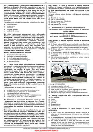 www.pciconcursos.com.br
6
PREFEITURA MUNICIPAL DE ITAPIPOCA – CE – ENGENHEIRO AMBIENTAL – 28/02/2016
33. ...O adolescente é o público-alvo das mídias televisas, é
a gatinha no Shopping Center, é a roupa de marca que sem
ela, nada de gatinhas, são as paqueras erradas ensinadas na
Malhação - novela adolescente da Rede Globo. Mas não só
tem as ações negativas não, existem aquelas que eles
chamam do bem. Na Malhação - novela adolescente da Rede
Globo pelo menos em uma de suas temporadas houve um
caso de um adolescente que era do mal e se arrependeu a
duras penas. Nesse caso os valores sociais não foram
trocados...
Neste trecho, a autora chama atenção para o incentivo à(ao)
a) comportamento.
b) consumismo.
c) audiência.
d) vício das novelas.
e) ausência de limites.
34. ...Não é a tecnologia televisa que é ruim, é a formação
do nosso adolescente que vai entrar em contato com ela que
a absorve e a interpreta de acordo com suas experiências,
seus dialetos, sua formação, seu ambiente de vida. Um ser
desestruturado financeiramente, casamento destruído,
valores corrompidos pelo roubo, pela prostituição, pela
fome, pela falta de estudos – analfabetismo – pela prole
extensa e sem prospecção futura será abraçado pela
violência não conseguindo ficar livre da influência dos
conteúdos das diversas mídias que encontramos com tanta
facilidade e seus dependentes também.
Agora a autora apresenta uma realidade
a) distante da realidade brasileira.
b) exagerada e carente de verdade.
c) da periferia das grandes cidades.
d) da juventude brasileira de modo geral.
e) de um bairro fictício.
35. ... Já na classe média, encontramos os adolescentes
com os mais variados gostos, geralmente com uma televisão
no quarto, um videogame e, em alguns casos, um
computador; no entanto é ainda uma boa massa
influenciável, apesar de ter grande parte das pessoas no
ensino médio, ainda uma minoria no ensino superior,
contudo uma classe bastante consumidora. A televisão
acerta em cheio com suas telenovelas, ambientando
diferenças financeiras reais, para ensinar que é, através de
falcatruas, que se pode vencer. Pobre só cresce assim e no
fim eles não reforçam que o pobre só leva a pior. Não há
moral. Temos ainda programas exclusivamente consumista
do produto novelas e seriados da TV - produto interno da
própria TV.
Os argumentos do trecho acima ressaltam o(a)
a) condição financeira, proporcionando o consumismo.
b) nível de ocupação dos jovens da classe média.
c) inércia da juventude nos dias atuais.
d) influência da mídia, deturpando a formação de valores.
e) contribuição da mídia para a rotina dos jovens.
36. Considera-se pessoa com deficiência aquela que tem
“impedimento de longo prazo de natureza física, mental,
intelectual ou sensorial, o qual, em interação com uma ou
mais barreiras, pode obstruir sua participação plena e efetiva
na sociedade em igualdade de condições com as demais
pessoas”.
Entre as inovações da lei, está o auxílio-inclusão que será
pago às pessoas com deficiência moderada ou grave que
entrarem no mercado de trabalho, pena de um a três anos por
atos de discriminação em estabelecimentos públicos, acesso
ao FGTS para a aquisição de órteses e próteses, entre outros.
Há também a instituição de mais cotas como 2% das vagas
em estacionamentos, 10% dos carros das frotas de táxi
equipados, 10% dos computadores de Lan Houses com
recursos de acessibilidade, entre outras para atender
pessoas com necessidades especiais.
Pelo projeto, o Estado é obrigado a garantir políticas
públicas de inclusão social e criar varas especializadas para
atendimento da pessoa com deficiência. O cumprimento da
lei será responsabilidade da União, dos Estados e dos
Municípios.
O texto informa sobre direitos e obrigações adquiridos
pelo(a)
a) Estatuto da Inclusão.
b) Lei da Acessibilidade.
c) Lei da Pessoa com Deficiência
d) Estatuto da Igualdade.
e) Lei Brasileira de Inclusão.
37. Recentemente, o G1 destacava a seguinte notícia:
EUA dizem ter destruído centenas de milhões de dólares do
Estado Islâmico
Ataques aéreos atingiram locais de armazenamento de
dinheiro do grupo.
EUA tentam cortar a renda do EI que depende muito de
dinheiro vivo.
Com relação ao Estado Islâmico, marque a alternativa
CORRETA.
a) O Estado Islâmico (EI), também conhecido como Daesh ou
ISIS, é um grupo neoliberal democrático (um dos ramos do
Islamismo) criado a partir do braço iraquiano da Al-Qaeda.
b) O Estado Islâmico é regido pelo autoproclamado califa Abu
Bakr al-Bagdadi.
c) A democracia é o objetivo do Estado Islâmico.
d) A principal fonte de recursos do Estado Islâmico vem da
agricultura.
e) As políticas públicas são a totalidade de ações, metas e
planos do Estado Islâmico.
38. Analise a charge a seguir.
A charge satiriza o(a)(as)
a) situação da saúde no Brasil.
b) descaso com a educação brasileira.
c) nível em que se encontram saúde e educação no Brasil.
d) prioridades das políticas públicas no Brasil.
e) situação da população brasileira em relação às epidemias.
39. Marque a opção que NÃO é um princípio ético do
serviço público.
a) Sigilo.
b) Cuidado.
c) Decoro.
d) Boa educação.
e) Individualismo.
40. Sobre a importância da ética, marque a opção
INCORRETA.
a) A ética pode ser desconsiderada quando significar a
obtenção de maiores lucros ou, até mesmo, uma promoção
na carreira.
b) A ética está ligada à verdade e isto é o primeiro passo para
aproximar-se do comportamento correto.
c) No campo do trabalho, a ética tem sido cada vez mais
exigida, já que, nos dias atuais, as empresas passaram a
valorizar os empregados que, além de serem eficientes,
atuam de forma ética e responsável.
 
