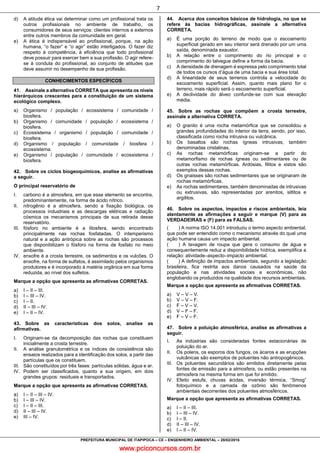 www.pciconcursos.com.br
7
PREFEITURA MUNICIPAL DE ITAPIPOCA – CE – ENGENHEIRO AMBIENTAL – 28/02/2016
d) A atitude ética vai determinar como um profissional trata os
outros profissionais no ambiente de trabalho, os
consumidores de seus serviços: clientes internos e externos
entre outros membros da comunidade em geral.
e) A ética é indispensável ao profissional, porque, na ação
humana, “o fazer” e “o agir” estão interligados. O fazer diz
respeito à competência, à eficiência que todo profissional
deve possuir para exercer bem a sua profissão. O agir refere-
se à conduta do profissional, ao conjunto de atitudes que
deve assumir no desempenho de sua profissão.
CONHECIMENTOS ESPECÍFICOS
41. Assinale a alternativa CORRETA que apresenta os níveis
hierárquicos crescentes para a constituição de um sistema
ecológico complexo.
a) Organismo / população / ecossistema / comunidade /
biosfera.
b) Organismo / comunidade / população / ecossistema /
biosfera.
c) Ecossistema / organismo / população / comunidade /
biosfera.
d) Organismo / população / comunidade / biosfera /
ecossistema.
e) Organismo / população / comunidade / ecossistema /
biosfera.
42. Sobre os ciclos biogeoquímicos, analise as afirmativas
a seguir.
O principal reservatório de
I. carbono é a atmosfera, em que esse elemento se encontra,
predominantemente, na forma de ácido nítrico.
II. nitrogênio é a atmosfera, sendo a fixação biológica, os
processos industriais e as descargas elétricas e radiação
cósmica os mecanismos principais de sua retirada desse
reservatório.
III. fósforo no ambiente é a litosfera, sendo encontrado
principalmente nas rochas fosfatadas. O intemperismo
natural e a ação antrópica sobre as rochas são processos
que disponibilizam o fósforo na forma de fosfato no meio
ambiente.
IV. enxofre é a crosta terrestre, os sedimentos e os vulcões. O
enxofre, na forma de sulfatos, é assimilado pelos organismos
produtores e é incorporado à matéria orgânica em sua forma
reduzida, ao nível dos sulfetos.
Marque a opção que apresenta as afirmativas CORRETAS.
a) I – II – III.
b) I – III – IV.
c) I – II.
d) II – III – IV.
e) I – II – IV.
43. Sobre as características dos solos, analise as
afirmativas.
I. Originam-se da decomposição das rochas que constituem
inicialmente a crosta terrestre.
II. A análise granulométrica e os índices de consistência são
ensaios realizados para a identificação dos solos, a partir das
partículas que os constituem.
III. São constituídos por três fases: partículas sólidas, água e ar.
IV. Podem ser classificados, quanto a sua origem, em dois
grandes grupos: residuais e transportados.
Marque a opção que apresenta as afirmativas CORRETAS.
a) I – II – III – IV.
b) I – III – IV.
c) I – II – III.
d) II – III – IV.
e) III – IV.
44. Acerca dos conceitos básicos de hidrologia, no que se
refere às bacias hidrográficas, assinale a alternativa
CORRETA.
a) É uma porção do terreno de modo que o escoamento
superficial gerado em seu interior será drenado por um uma
saída, denominada exaustor.
b) A relação entre o comprimento do rio principal e o
comprimento do talvegue define a forma da bacia.
c) A densidade de drenagem é expressa pelo comprimento total
de todos os cursos d’água de uma bacia e sua área total.
d) A linearidade de seus terrenos controla a velocidade do
escoamento superficial. Assim, quanto mais plano for o
terreno, mais rápido será o escoamento superficial.
e) A declividade do álveo confunde-se com sua elevação
média.
45. Sobre as rochas que compõem a crosta terrestre,
assinale a alternativa CORRETA.
a) O granito é uma rocha metamórfica que se consolidou a
grandes profundidades do interior da terra, sendo, por isso,
classificada como rocha intrusiva ou vulcânica.
b) Os basaltos são rochas ígneas intrusivas, também
denominadas cristalinas.
c) As rochas metamórficas originam-se a partir do
metamorfismo de rochas ígneas ou sedimentares ou de
outras rochas metamórficas. Ardósias, filitos e xistos são
exemplos dessas rochas.
d) Os gnaisses são rochas sedimentares que se originaram de
rochas metamórficas.
e) As rochas sedimentares, também denominadas de intrusivas
ou extrusivas, são representadas por arenitos, siltitos e
argilitos.
46. Sobre os aspectos, impactos e riscos ambientais, leia
atentamente as afirmações a seguir e marque (V) para as
VERDADEIRAS e (F) para as FALSAS.
( ) A norma ISO 14.001 introduziu o termo aspecto ambiental,
que pode ser entendido como o mecanismo através do qual uma
ação humana causa um impacto ambiental.
( ) A lavagem de roupa que gera o consumo de água e
consequentemente reduz a disponibilidade hídrica, exemplifica a
relação: atividade–aspecto–impacto ambiental.
( ) A definição de impactos ambientais, segundo a legislação
brasileira, fica restrita aos danos causados na saúde da
população e nas atividades sociais e econômicas, não
englobando os produzidos na qualidade dos recursos ambientais.
Marque a opção que apresenta as afirmativas CORRETAS.
a) V – V – V.
b) V – V – F.
c) F – V – V.
d) V – F – F.
e) F – V – F.
47. Sobre a poluição atmosférica, analise as afirmativas a
seguir.
I. As indústrias são consideradas fontes estacionárias de
poluição do ar.
II. Os polens, os esporos dos fungos, os ácaros e as erupções
vulcânicas são exemplos de poluentes não antropogênicos.
III. Os poluentes secundários são emitidos diretamente pelas
fontes de emissão para a atmosfera, ou estão presentes na
atmosfera na mesma forma em que foi emitido.
IV. Efeito estufa, chuvas ácidas, inversão térmica, “Smog”
fotoquímico e a camada de ozônio são fenômenos
ambientais decorrentes dos poluentes atmosféricos.
Marque a opção que apresenta as afirmativas CORRETAS.
a) I – II – III.
b) I – III – IV.
c) I – II.
d) II – III – IV.
e) I – II – IV.
 