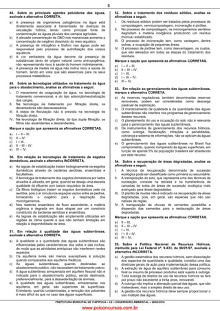 www.pciconcursos.com.br
8
PREFEITURA MUNICIPAL DE ITAPIPOCA – CE – ENGENHEIRO AMBIENTAL – 28/02/2016
48. Sobre os principais agentes poluidores das águas,
assinale a alternativa CORRETA.
a) A presença de organismos patogênicos na água está
diretamente associada à transmissão de doenças de
veiculação hídrica, tendo como principal fonte de
contaminação as águas pluviais dos campos agrícolas.
b) A elevada concentração de DBO nos mananciais aumenta a
concentração de oxigênio dissolvido do meio aquático.
c) A presença de nitrogênio e fósforo nas águas pode ser
responsável pelo processo de eutrofização dos corpos
aquáticos.
d) A cor verdadeira da água decorre da presença de
substâncias tanto de origem natural como antropogênica,
não representando risco à saúde do homem indiretamente.
e) A presença de metais na água não indica risco à saúde do
homem, tendo em vista que são essenciais para os seus
processos metabólicos.
49. Sobre as tecnologias utilizadas no tratamento da água
para o abastecimento, analise as afirmativas a seguir.
I. O mecanismo de coagulação da água, na tecnologia de
tratamento convencional, é do tipo adsorção/neutralização
das cargas.
II. Na tecnologia de tratamento por filtração direta, os
decantadores são desnecessários.
III. A etapa de floculação não é prevista na tecnologia de
filtração direta.
IV. Na tecnologia de filtração direta, do tipo dupla filtração, os
filtros são ascendentes e descendentes.
Marque a opção que apresenta as afirmativas CORRETAS.
a) I – II – III.
b) II – IV.
c) I – III.
d) II – III – IV.
e) III – IV.
50. Em relação às tecnologias de tratamento de esgotos
domésticos, assinale a alternativa INCORRETA.
a) As lagoas de estabilização tratam biologicamente os esgotos
domésticos através de bactérias aeróbias, anaeróbias e
facultativas.
b) A tecnologia de tratamento dos esgotos domésticos por lados
ativados é utilizada, em geral, quando se deseja uma elevada
qualidade do efluente com baixos requisitos de área.
c) Os filtros biológicos tratam os esgotos domésticos pela via
aeróbia, pois o ar circula nos espaços vazios entre as pedras,
fornecendo o oxigênio para a respiração dos
microrganismos.
d) Nos reatores anaeróbios de fluxo ascendente, a matéria
orgânica é degrada em duas etapas por um consórcio
constituído de bactérias aeróbias e anaeróbias.
e) As lagoas de estabilização são amplamente utilizadas em
regiões de clima quente e que não tenham limitação em
relação à disponibilidade de área.
51. Em relação à qualidade das águas subterrâneas,
assinale a alternativa CORRETA.
a) A qualidade e a quantidade das águas subterrâneas são
influenciadas pelas características dos solos e das rochas,
de modo que as atividades antrópicas não interferem nestes
aspectos.
b) Os aquíferos livres são menos susceptíveis à poluição
quando comparados aos aquíferos freáticos.
c) As águas subterrâneas, quando destinadas ao
abastecimento público, não necessitam de tratamento prévio.
d) A água subterrânea armazenada em aquífero fissural não é
indicada para o abastecimento público, sendo destinada,
preferencialmente, para a dessedentação de animais.
e) A qualidade das águas subterrâneas, armazenadas nos
aquíferos, em geral, são superiores às superficiais.
Entretanto, quando contaminadas, a remoção dos poluentes
é mais difícil do que no caso das águas superficiais.
52. Sobre o tratamento dos resíduos sólidos, analise as
afirmativas a seguir.
I. Os resíduos sólidos podem ser tratados pelos processos de
compostagem, vermicompostagem, incineração e pirólise.
II. No processo de compostagem, os microrganismos aeróbios
degradam a matéria inorgânica produzindo um resíduo
(húmus) estabilizado.
III. O processo de incineração tem, como vantagem, dentre
outras, a ocupação de pequenas áreas.
IV. O processo de pirólise tem, como desvantagem, os custos,
que são elevados em todas as etapas do tratamento dos
resíduos.
Marque a opção que apresenta as afirmativas CORRETAS.
a) I – II – III.
b) II – III – IV.
c) I – III.
d) I – III – IV.
e) III – IV.
53. Em relação ao gerenciamento das águas subterrâneas,
marque a alternativa CORRETA.
a) As reservas reguladoras, também denominadas reservas
renováveis, podem ser consideradas como descarga
passível de exploração.
b) O monitoramento da qualidade e da quantidade das águas
subterrâneas não interfere nos programas de gerenciamento
desses recursos.
c) O planejamento do uso e ocupação do solo não é relevante
para o gerenciamento das águas subterrâneas.
d) Os instrumentos de gerenciamento dos recursos hídricos,
como outorga, fiscalização, infrações e penalidades,
cobrança e sistema de informações, não se aplicam às águas
subterrâneas.
e) O gerenciamento das águas subterrâneas no Brasil fica
comprometido, quando comparado às águas superficiais, em
função de apenas 5% da população brasileira ser abastecida
por este recurso.
54. Sobre a recuperação de áreas degradadas, analise as
afirmativas a seguir.
I. A técnica de recuperação denominada de sucessão
ecológica pode ser classificada como primária ou secundária.
II. A transposição do solo, que representa uma das técnicas de
nucleação, consiste na retirada e na transferência de
camadas de solos de áreas de sucessão ecológica mais
avançada para áreas degradadas.
III. O plantio de mudas não é indicado na recuperação de áreas
degradadas, pois, em geral, são espécies que não são
nativas da região.
IV. A transposição de chuvas de sementes possibilita a
dispersão das sementes para a restauração de áreas
degradadas.
Marque a opção que apresenta as afirmativas CORRETAS.
a) II – III.
b) II – III – IV.
c) I – III.
d) I – II – IV.
e) III – IV.
55. Sobre a Política Nacional de Recursos Hídricos,
instituída pela Lei Federal nº. 9.433, de 08/01/97, assinale a
alternativa INCORRETA.
a) A gestão sistemática dos recursos hídricos, sem dissociação
dos aspectos de quantidade e qualidade, constitui uma das
diretrizes gerais de ação para implementação dessa política.
b) A extração de água de aquífero subterrâneo para consumo
final ou insumo de processo produtivo está sujeita à outorga.
c) Toda outorga de direitos de uso de recursos hídricos se fará
por prazo não excedente a trinta anos, renovável.
d) A outorga não implica a alienação parcial das águas, que são
inalienáveis, mas o simples direito de seu uso.
e) A gestão dos recursos hídricos deve sempre proporcionar o
uso múltiplo das águas.
 