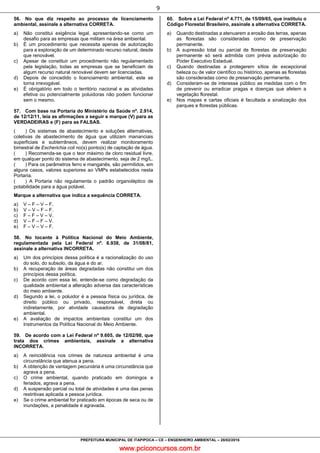 www.pciconcursos.com.br
9
PREFEITURA MUNICIPAL DE ITAPIPOCA – CE – ENGENHEIRO AMBIENTAL – 28/02/2016
56. No que diz respeito ao processo de licenciamento
ambiental, assinale a alternativa CORRETA.
a) Não constitui exigência legal, apresentando-se como um
desafio para as empresas que militam na área ambiental.
b) É um procedimento que necessita apenas de autorização
para a exploração de um determinado recurso natural, desde
que renovável.
c) Apesar de constituir um procedimento não regulamentado
pela legislação, todas as empresas que se beneficiam de
algum recurso natural renovável devem ser licenciadas.
d) Depois de concedido o licenciamento ambiental, este se
torna irrevogável.
e) É obrigatório em todo o território nacional e as atividades
efetiva ou potencialmente poluidoras não podem funcionar
sem o mesmo.
57. Com base na Portaria do Ministério da Saúde nº. 2.914,
de 12/12/11, leia as afirmações a seguir e marque (V) para as
VERDADEIRAS e (F) para as FALSAS.
( ) Os sistemas de abastecimento e soluções alternativas,
coletivas de abastecimento de água que utilizam mananciais
superficiais e subterrâneos, devem realizar monitoramento
bimestral de Escherichia coli no(s) ponto(s) de captação de água.
( ) Recomenda-se que o teor máximo de cloro residual livre,
em qualquer ponto do sistema de abastecimento, seja de 2 mg/L.
( ) Para os parâmetros ferro e manganês, são permitidos, em
alguns casos, valores superiores ao VMPs estabelecidos nesta
Portaria.
( ) A Portaria não regulamenta o padrão organoléptico de
potabilidade para a água potável.
Marque a alternativa que indica a sequência CORRETA.
a) V – F – V – F.
b) V – V – F – F.
c) F – F – V – V.
d) V – F – F – V.
e) F – V – V – F.
58. No tocante à Política Nacional do Meio Ambiente,
regulamentada pela Lei Federal nº. 6.938, de 31/08/81,
assinale a alternativa INCORRETA.
a) Um dos princípios dessa política é a racionalização do uso
do solo, do subsolo, da água e do ar.
b) A recuperação de áreas degradadas não constitui um dos
princípios dessa política.
c) De acordo com essa lei, entende-se como degradação da
qualidade ambiental a alteração adversa das características
do meio ambiente.
d) Segundo a lei, o poluidor é a pessoa física ou jurídica, de
direito público ou privado, responsável, direta ou
indiretamente, por atividade causadora de degradação
ambiental.
e) A avaliação de impactos ambientais constitui um dos
Instrumentos da Política Nacional do Meio Ambiente.
59. De acordo com a Lei Federal nº 9.605, de 12/02/98, que
trata dos crimes ambientais, assinale a alternativa
INCORRETA.
a) A reincidência nos crimes de natureza ambiental é uma
circunstância que atenua a pena.
b) A obtenção de vantagem pecuniária é uma circunstância que
agrava a pena.
c) O crime ambiental, quando praticado em domingos e
feriados, agrava a pena.
d) A suspensão parcial ou total de atividades é uma das penas
restritivas aplicada a pessoa jurídica.
e) Se o crime ambiental for praticado em épocas de seca ou de
inundações, a penalidade é agravada.
60. Sobre a Lei Federal nº 4.771, de 15/09/65, que instituiu o
Código Florestal Brasileiro, assinale a alternativa CORRETA.
a) Quando destinadas a atenuarem a erosão das terras, apenas
as florestas são consideradas como de preservação
permanente.
b) A supressão total ou parcial de florestas de preservação
permanente só será admitida com prévia autorização do
Poder Executivo Estadual.
c) Quando destinadas a protegerem sítios de excepcional
beleza ou de valor científico ou histórico, apenas as florestas
são consideradas como de preservação permanente.
d) Consideram-se de interesse público as medidas com o fim
de prevenir ou erradicar pragas e doenças que afetem a
vegetação florestal.
e) Nos mapas e cartas oficiais é facultada a sinalização dos
parques e florestas públicas.
 