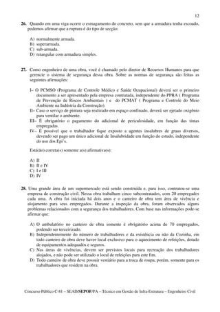 12
26. Quando em uma viga ocorre o esmagamento do concreto, sem que a armadura tenha escoado,
   podemos afirmar que a ruptura é do tipo de secção:

    A)   normalmente armada.
    B)   superarmada.
    C)   sub-armada.
    D)   retangular com armadura simples.


27. Como engenheiro de uma obra, você é chamado pelo diretor de Recursos Humanos para que
    gerencie o sistema de segurança dessa obra. Sobre as normas de segurança são feitas as
    seguintes afirmações:

    I– O PCMSO (Programa de Controle Médico e Saúde Ocupacional) deverá ser o primeiro
        documento a ser apresentado pela empresa contratada, independente do PPRA ( Programa
        de Prevenção de Riscos Ambientais ) e do PCMAT ( Programa e Controle do Meio
        Ambiente na Indústria da Construção).
    II– Caso o serviço de pintura seja realizado em espaço confinado, deverá ser ejetado oxigênio
        para ventilar o ambiente.
    III– É obrigatório o pagamento do adicional de periculosidade, em função das tintas
        empregadas.
    IV– É possível que o trabalhador fique exposto a agentes insalubres de graus diversos,
        devendo ser pago um único adicional de Insalubridade em função do estudo, independente
        do uso dos Epi’s.

    Está(ão) correta(s) somente a(s) afirmativa(s):

    A)   II
    B)   II e IV
    C)   I e III
    D)   IV

28. Uma grande área de um supermercado está sendo construída e, para isso, contratou-se uma
    empresa de construção civil. Nessa obra trabalham cinco subcontratados, com 20 empregados
    cada uma. A obra foi iniciada há dois anos e o canteiro de obra tem área de vivência e
    alojamento para seus empregados. Durante a inspeção da obra, foram observados alguns
    problemas relacionados com a segurança dos trabalhadores. Com base nas informações pode-se
    afirmar que:

    A) O ambulatório no canteiro de obra somente é obrigatório acima de 70 empregados,
       podendo ser terceirizado.
    B) Independentemente do número de trabalhadores e da existência ou não da Cozinha, em
       todo canteiro de obra deve haver local exclusivo para o aquecimento de refeições, dotado
       de equipamentos adequados e seguros.
    C) Nas áreas de vivências, devem ser previstos locais para recreação dos trabalhadores
       alojados, e não pode ser utilizado o local de refeições para este fim.
    D) Todo canteiro de obra deve possuir vestiário para a troca de roupa, porém, somente para os
       trabalhadores que residem na obra.




 Concurso Público C-81 – SEAD/SEPOF/PA – Técnico em Gestão de Infra-Estrutura – Engenheiro Civil
 