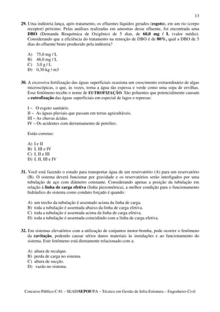 13
29. Uma indústria lança, após tratamento, os efluentes líquidos gerados (esgoto), em um rio (corpo
    receptor) próximo. Pelas análises realizadas em amostras desse efluente, foi encontrada uma
    DBO (Demanda Bioquímica de Oxigênio) de 5 dias, de 60,0 mg / L (valor médio).
    Considerando que a eficiência do tratamento na remoção de DBO é de 80%, qual a DBO de 5
    dias do efluente bruto produzido pela indústria?

   A)    75,0 mg / L
   B)    48,0 mg / L
   C)    3,0 g / L
   D)    0,30 kg / m3

30. A excessiva fertilização das águas superficiais ocasiona um crescimento extraordinário de algas
    microscópicas, o que, às vezes, torna a água tão espessa e verde como uma sopa de ervilhas.
    Esse fenômeno recebe o nome de EUTROFIZAÇÃO. São poluentes que potencialmente causam
    a eutrofização das águas superficiais em especial de lagos e represas:

   I – O esgoto sanitário.
   II – As águas pluviais que passam em terras agricultáveis.
   III – As chuvas ácidas.
   IV – Os acidentes com derramamento de petróleo.

   Estão corretas:

   A)   I e II
   B)   I, III e IV
   C)   I, II e III
   D)   I, II, III e IV

31. Você está fazendo o estudo para transportar água de um reservatório (A) para um reservatório
    (B). O sistema deverá funcionar por gravidade e os reservatórios serão interligados por uma
    tubulação de aço com diâmetro constante. Considerando apenas a posição da tubulação em
    relação à linha de carga efetiva (linha piezométrica), a melhor condição para o funcionamento
    hidráulico do sistema como conduto forçado é quando:

   A)   um trecho da tubulação é assentado acima da linha de carga.
   B)   toda a tubulação é assentada abaixo da linha de carga efetiva.
   C)   toda a tubulação é assentada acima da linha de carga efetiva.
   D)   toda a tubulação é assentada coincidindo com a linha de carga efetiva.

32. Em sistemas elevatórios com a utilização de conjuntos motor-bomba, pode ocorrer o fenômeno
    da cavitação, podendo causar sérios danos materiais às instalações e ao funcionamento do
    sistema. Este fenômeno está diretamente relacionado com a:

   A)   altura de recalque.
   B)   perda de carga no sistema.
   C)   altura de sucção.
   D)    vazão no sistema.




 Concurso Público C-81 – SEAD/SEPOF/PA – Técnico em Gestão de Infra-Estrutura – Engenheiro Civil
 