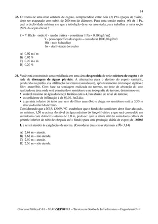 14
33. O trecho de uma rede coletora de esgoto, compreendido entre dois (2) PVs (poços de visita),
    deve ser executado com tubos de 200 mm de diâmetro. Para uma tensão trativa (€) de 1 Pa,
    qual a declividade mínima em que a tubulação deve ser assentada, para trabalhar a meia seção
    (50% da seção cheia) ?

   € = . Rh.Io onde: € - tensão trativa – considerar 1 Pa = 0,10 kgf / m2
                      - peso específico do esgoto – considerar 1000,0 kgf/m3
                     Rh – raio hidráulico
                     Io – declividade do trecho

   A)   0,02 m / m
   B)   0,02 %
   C)   0,20 m / m
   D)   0,20 %


34. Você está construindo uma residência em uma área desprovida de rede coletora de esgoto e de
    rede de drenagem de águas pluviais. A alternativa para o destino do esgoto sanitário,
    produzido no prédio, é a infiltração no terreno (sumidouro), após tratamento em tanque séptico e
    filtro anaeróbio. Com base na sondagem realizada no terreno, no teste de absorção do solo
    realizado na área onde será construído o sumidouro e na topografia do terreno, determinou-se:
       o nível máximo de água do lençol freático está a 4,0 m abaixo do nível do terreno;
       o coeficiente de infiltração é de 80,0 L /m2.dia;
       a geratriz inferior do tubo que vem do filtro anaeróbio e chega no sumidouro está a 0,50 m
       abaixo do nível do terreno.
    Considerando que a NBR 13969 / 97, estabelece que o fundo do sumidouro deve ficar afastado,
    no mínimo, 1,50 m acima do nível de água máximo do lençol freático e que será construído um
    sumidouro com diâmetro interno de 2,0 m, pede-se: qual a altura útil do sumidouro (altura da
    geratriz inferior do tubo de chegada até o fundo) para uma produção diária de esgoto de 1600,0
   L e se irá atender às exigências de norma. (Considerar duas casas decimais e π= 3,14)

   A)   2,68 m – atende.
   B)   2,68 m – não atende.
   C)   2,50 m – atende.
   D)   2,50 m – não atende.




  Concurso Público C-81 – SEAD/SEPOF/PA – Técnico em Gestão de Infra-Estrutura – Engenheiro Civil
 
