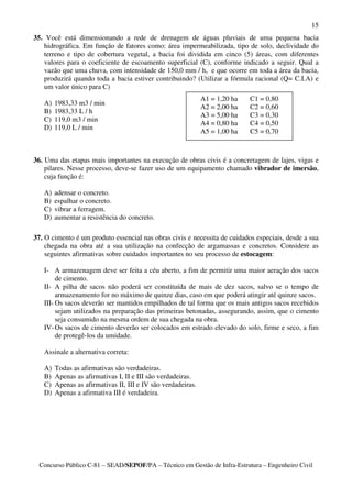 15
35. Você está dimensionando a rede de drenagem de águas pluviais de uma pequena bacia
   hidrográfica. Em função de fatores como: área impermeabilizada, tipo de solo, declividade do
   terreno e tipo de cobertura vegetal, a bacia foi dividida em cinco (5) áreas, com diferentes
   valores para o coeficiente de escoamento superficial (C), conforme indicado a seguir. Qual a
   vazão que uma chuva, com intensidade de 150,0 mm / h, e que ocorre em toda a área da bacia,
   produzirá quando toda a bacia estiver contribuindo? (Utilizar a fórmula racional (Q= C.I.A) e
   um valor único para C)
                                                              A1 = 1,20 ha   C1 = 0,80
   A)   1983,33 m3 / min
                                                              A2 = 2,00 ha   C2 = 0,60
   B)   1983,33 L / h
                                                              A3 = 5,00 ha   C3 = 0,30
   C)   119,0 m3 / min
                                                              A4 = 0,80 ha   C4 = 0,50
   D)   119,0 L / min
                                                              A5 = 1,00 ha   C5 = 0,70



36. Uma das etapas mais importantes na execução de obras civis é a concretagem de lajes, vigas e
    pilares. Nesse processo, deve-se fazer uso de um equipamento chamado vibrador de imersão,
    cuja função é:

   A)   adensar o concreto.
   B)   espalhar o concreto.
   C)   vibrar a ferragem.
   D)   aumentar a resistência do concreto.

37. O cimento é um produto essencial nas obras civis e necessita de cuidados especiais, desde a sua
    chegada na obra até a sua utilização na confecção de argamassas e concretos. Considere as
    seguintes afirmativas sobre cuidados importantes no seu processo de estocagem:

   I- A armazenagem deve ser feita a céu aberto, a fim de permitir uma maior aeração dos sacos
        de cimento.
   II- A pilha de sacos não poderá ser constituída de mais de dez sacos, salvo se o tempo de
        armazenamento for no máximo de quinze dias, caso em que poderá atingir até quinze sacos.
   III- Os sacos deverão ser mantidos empilhados de tal forma que os mais antigos sacos recebidos
        sejam utilizados na preparação das primeiras betonadas, assegurando, assim, que o cimento
        seja consumido na mesma ordem de sua chegada na obra.
   IV- Os sacos de cimento deverão ser colocados em estrado elevado do solo, firme e seco, a fim
        de protegê-los da umidade.

   Assinale a alternativa correta:

   A)   Todas as afirmativas são verdadeiras.
   B)   Apenas as afirmativas I, II e III são verdadeiras.
   C)   Apenas as afirmativas II, III e IV são verdadeiras.
   D)   Apenas a afirmativa III é verdadeira.




 Concurso Público C-81 – SEAD/SEPOF/PA – Técnico em Gestão de Infra-Estrutura – Engenheiro Civil
 