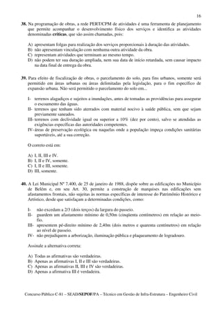 16
38. Na programação de obras, a rede PERT/CPM de atividades é uma ferramenta de planejamento
    que permite acompanhar o desenvolvimento físico dos serviços e identifica as atividades
    denominadas críticas, que são assim chamadas, pois:

   A)    apresentam folgas para realização dos serviços proporcionais à duração das atividades.
   B)    não apresentam vinculação com nenhuma outra atividade da obra.
   C)    representam atividades que terminam ao mesmo tempo.
   D)    não podem ter sua duração ampliada, nem sua data de início retardada, sem causar impacto
         na data final de entrega da obra.

39. Para efeito de fiscalização de obras, o parcelamento do solo, para fins urbanos, somente será
    permitido em áreas urbanas ou áreas delimitadas pela legislação, para o fim específico de
    expansão urbana. Não será permitido o parcelamento do solo em...

   I- terrenos alagadiços e sujeitos a inundações, antes de tomadas as providências para assegurar
        o escoamento das águas.
   II- terrenos que tenham sido aterrados com material nocivo à saúde pública, sem que sejam
        previamente saneados.
   III- terrenos com declividade igual ou superior a 10% (dez por cento), salvo se atendidas as
        exigências específicas das autoridades competentes.
   IV- áreas de preservação ecológica ou naquelas onde a população impeça condições sanitárias
        suportáveis, até a sua correção.

   O correto está em:

   A)    I, II, III e IV.
   B)    I, II e IV, somente.
   C)    I, II e III, somente.
   D)    III, somente.

40. A Lei Municipal Nº 7.400, de 25 de janeiro de 1988, dispõe sobre as edificações no Município
    de Belém e, em seu Art. 30, permite a construção de marquises nas edificações sem
    afastamentos frontais, não sujeitas às normas específicas de interesse do Patrimônio Histórico e
    Artístico, desde que satisfaçam a determinadas condições, como:

   I-   não excedam a 2/3 (dois terços) da largura do passeio.
   II-  guardem um afastamento mínimo de 0,50m (cinqüenta centímetros) em relação ao meio-
        fio.
   III- apresentem pé-direito mínimo de 2,40m (dois metros e quarenta centímetros) em relação
        ao nível de passeio.
   IV- não prejudiquem a arborização, iluminação pública e plaqueamento de logradouro.

   Assinale a alternativa correta:

   A)    Todas as afirmativas são verdadeiras.
   B)    Apenas as afirmativas I, II e III são verdadeiras.
   C)    Apenas as afirmativas II, III e IV são verdadeiras.
   D)    Apenas a afirmativa III é verdadeira.




  Concurso Público C-81 – SEAD/SEPOF/PA – Técnico em Gestão de Infra-Estrutura – Engenheiro Civil
 