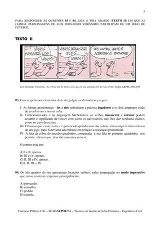3

PARA RESPONDER ÀS QUESTÕES 03 E 04, LEIA A TIRA ABAIXO (TEXTO II) EM QUE AS
COBRAS, PERSONAGENS DE LUIS FERNANDO VERÍSSIMO, PARTICIPAM DE UM JOGO DE
FUTEBOL.


TEXTO II




   Luís Fernando Veríssimo. As cobras em: Se Deus existe que eu seja atingido por um raio. Porto Alegre; L&PM, 2000, p98




03. Com respeito aos elementos do texto, julgue as afirmativas a seguir:

   I- As formas pronominais - los e eles substituem a palavra jogadores e os dois empregos estão
        de acordo com a norma culta.
   II- Contextualizados e na linguagem futebolística, os verbos massacrar e arrasar podem
        assumir o significado de vencer com garra os adversários, não lhes dar nenhuma chance,
        como no caso dessa tira. .
   III- O humor que existe na tira é provocado quando uma das cobras interrompe o ritmo intenso
        de um jogo para fazer uma advertência em relação à colocação pronominal.
   IV- A fala da cobra do terceiro quadrinho, comparada à sua fala no primeiro quadrinho, nos
        permite afirmar que elas são coerentes entre si.

   O correto está em:

   A) I e II, apenas.
   B) III e IV, apenas.
   C) II, III e IV, apenas.
   D) I, II, III, e IV.

04. Os três quadros da tira apresentam locuções verbais, todas empregadas no modo imperativo
    que, nesse contexto, expressa, principalmente,

   A) persuasão.
   B) conselho.
   C) pedido.
   D) cautela.




  Concurso Público C-81 – SEAD/SEPOF/PA – Técnico em Gestão de Infra-Estrutura – Engenheiro Civil
 