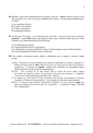 5




06. Quando o texto fala na primeira pessoa do plural, como em: “Temos inúmeras palavras para
    bola de futebol, tal o valor do esporte em nossa vida cotidiana.”, há uma intencionalidade que é
    se referir:
   A) aos torcedores elitistas.
   B) ao autor e seus leitores.
   C) a todos os torcedores.
   D) à população brasileira.

07. Ao dizer que “O esporte - e a terminologia que ele produz - virou uma arena para as mazelas
    nacionais.” o autor NÃO indica a que nação se refere, mas os leitores sabem que ele se refere
    ao Brasil; esse conhecimento deriva do fato de que:

   A) só o Brasil possui mazelas.
   B) a língua utilizada no texto é a portuguesa.
   C) as informações a respeito do futebol no texto se referem apenas a times da elite brasileira.
   D) o texto foi produzido no Brasil e para ser lido aqui.

08. Com relação a elementos textuais, julgue as afirmativas que se seguem e assinale a opção
    correta:

   A) Em: “Uma final de Copa do Mundo atrai metade da população do planeta, chegando a 3
      bilhões de telespectadores. Mas o Brasil sente que esse esporte parece feito à sua imagem e
      semelhança.”, o conector em negrito exprime uma conclusão ou conseqüência lógica
      obtida a partir do conceitos expressos anteriormente.
   B) Em: “...sob o pretexto de ser uma prática ideal à criação de jovens sadios, sempre
      necessários aos inúmeros esforços de guerra que viriam nos anos seguintes.”, a expressão
      “necessários” está no plural para concordar com “esforços”.
   C) A vírgula em: “Uma final de Copa do Mundo atrai metade da população do planeta,
      chegando a 3 bilhões de telespectadores.” tem a função de isolar uma oração reduzida.
   D) Em: “A carga da impressionante globalização do futebol e de suas estrelas é paga pela
      paixão dos milhares de torcedores que vão às partidas...”, a expressão “é paga” concorda
      com “globalização”.




  Concurso Público C-81 – SEAD/SEPOF/PA – Técnico em Gestão de Infra-Estrutura – Engenheiro Civil
 