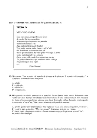 6




LEIA O TEXTO IV PARA RESPONDER ÀS QUESTÕES DE 09 a 10.

         TEXTO IV

         MEU CARO AMIGO

         Meu caro amigo, me perdoe, por favor
         Se eu não lhe faço uma visita
         Mas como agora apareceu um portador
         mando notícia nessa fita
         Aqui na terra tão jogando futebol
         Tem muito samba, muito choro e rock’n’roll
         uns dias chove, noutros dias bate sol
         mas o que eu quero é lhe dizer que a coisa aqui tá preta
         Muita mutreta pra levar a situação
         Que a gente vai levando de teimoso e de pirraça
         E a gente vai tomando que, também, sem a cachaça
         Ninguém segura esse rojão
         (...)
                         (Chico Buarque)




09. Nos versos “Que a gente vai levando de teimoso e de pirraça / E a gente vai tomando...”, a
    conjunção E estabelece uma relação de:

   A) adição.
   B) explicação.
   C) conclusão.
   D) compensação.

10. O fragmento da música apresentada se aproxima de um tipo de texto, a carta. Entretanto, essa
    “carta” de Chico Buarque não obedece ao formato oficial de uma carta comercial, pois esta deve
    ter forma e linguagem próprias, além de uma rígida disposição gráfica. Portanto, o único ponto
    comum entre a “carta” de Chico e uma carta comercial padrão é o uso de:

   A) aposto, que no texto é representado pela expressão “Meu caro amigo, me perdoe, por favor”.
   B) vocativo que, na música - “Meu caro amigo”- é separado no texto por vírgula.
   C) forma rígida e linguagem objetiva e formal, como o emprego do pronome pessoal “lhe”.
   D) padrão culto da língua.




 Concurso Público C-81 – SEAD/SEPOF/PA – Técnico em Gestão de Infra-Estrutura – Engenheiro Civil
 