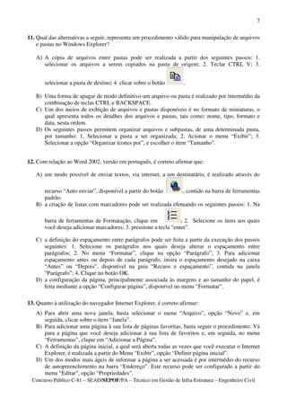 7

11. Qual das alternativas a seguir, representa um procedimento válido para manipulação de arquivos
    e pastas no Windows Explorer?

   A) A cópia de arquivos entre pastas pode ser realizada a partir dos seguintes passos: 1.
      selecionar os arquivos a serem copiados na pasta de origem; 2. Teclar CTRL V; 3.


       selecionar a pasta de destino; 4. clicar sobre o botão      .

   B) Uma forma de apagar de modo definitivo um arquivo ou pasta é realizado por intermédio da
      combinação de teclas CTRL e BACKSPACE.
   C) Um dos meios de exibição de arquivos e pastas disponíveis é no formato de miniaturas, o
      qual apresenta todos os detalhes dos arquivos e pastas, tais como: nome, tipo, formato e
      data, nesta ordem.
   D) Os seguintes passos permitem organizar arquivos e subpastas, de uma determinada pasta,
      por tamanho: 1. Selecionar a pasta a ser organizada; 2. Acionar o menu “Exibir”; 3.
      Selecionar a opção “Organizar ícones por”, e escolher o item “Tamanho”.


12. Com relação ao Word 2002, versão em português, é correto afirmar que:

   A) um modo possível de enviar textos, via internet, a um destinatário, é realizado através do

      recurso “Auto enviar”, disponível a partir do botão       , contido na barra de ferramentas
      padrão.
   B) a criação de listas com marcadores pode ser realizada efetuando os seguintes passos: 1. Na

       barra de ferramentas de Formatação, clique em              ; 2. Selecione os itens aos quais
       você deseja adicionar marcadores; 3. pressione a tecla “enter”.

   C) a definição do espaçamento entre parágrafos pode ser feita a partir da execução dos passos
      seguintes: 1. Selecione os parágrafos nos quais deseja alterar o espaçamento entre
      parágrafos; 2. No menu “Formatar”, clique na opção “Parágrafo”; 3. Para adicionar
      espaçamento antes ou depois de cada parágrafo, insira o espaçamento desejado na caixa
      “Antes” ou “Depois”, disponível na guia “Recuos e espaçamento”, contida na janela
      “Parágrafo”; 4. Clique no botão OK.
   D) a configuração da página, principalmente associada às margens e ao tamanho do papel, é
      feita mediante a opção “Configurar página”, disponível no menu “Formatar”.

13. Quanto à utilização do navegador Internet Explorer, é correto afirmar:
   A) Para abrir uma nova janela, basta selecionar o menu “Arquivo”, opção “Novo” e, em
      seguida, clicar sobre o item “Janela”.
   B) Para adicionar uma página à sua lista de páginas favoritas, basta seguir o procedimento: Vá
      para a página que você deseja adicionar à sua lista de favoritos e, em seguida, no menu
      “Ferramentas”, clique em “Adicionar a Página”.
   C) A definição da página inicial, a qual será aberta todas as vezes que você executar o Internet
      Explorer, é realizada a partir do Menu “Exibir”, opção “Definir página inicial”.
   D) Um dos modos mais ágeis de informar a página a ser acessada é por intermédio do recurso
      de autopreenchimento na barra “Endereço”. Este recurso pode ser configurado a partir do
      menu “Editar”, opção “Propriedades”.
  Concurso Público C-81 – SEAD/SEPOF/PA – Técnico em Gestão de Infra-Estrutura – Engenheiro Civil
 
