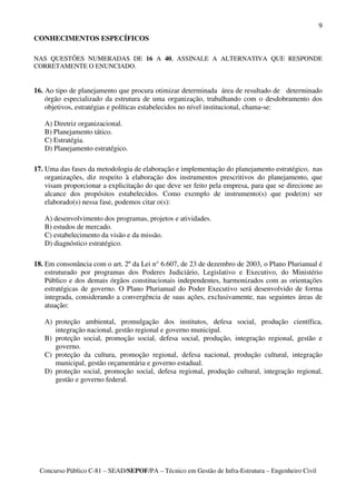 9
CONHECIMENTOS ESPECÍFICOS

NAS QUESTÕES NUMERADAS DE 16 A 40, ASSINALE A ALTERNATIVA QUE RESPONDE
CORRETAMENTE O ENUNCIADO.


16. Ao tipo de planejamento que procura otimizar determinada área de resultado de determinado
    órgão especializado da estrutura de uma organização, trabalhando com o desdobramento dos
    objetivos, estratégias e políticas estabelecidos no nível institucional, chama-se:

   A) Diretriz organizacional.
   B) Planejamento tático.
   C) Estratégia.
   D) Planejamento estratégico.

17. Uma das fases da metodologia de elaboração e implementação do planejamento estratégico, nas
    organizações, diz respeito à elaboração dos instrumentos prescritivos do planejamento, que
    visam proporcionar a explicitação do que deve ser feito pela empresa, para que se direcione ao
    alcance dos propósitos estabelecidos. Como exemplo de instrumento(s) que pode(m) ser
    elaborado(s) nessa fase, podemos citar o(s):

   A) desenvolvimento dos programas, projetos e atividades.
   B) estudos de mercado.
   C) estabelecimento da visão e da missão.
   D) diagnóstico estratégico.

18. Em consonância com o art. 2º da Lei n° 6.607, de 23 de dezembro de 2003, o Plano Plurianual é
    estruturado por programas dos Poderes Judiciário, Legislativo e Executivo, do Ministério
    Público e dos demais órgãos constitucionais independentes, harmonizados com as orientações
    estratégicas de governo. O Plano Plurianual do Poder Executivo será desenvolvido de forma
    integrada, considerando a convergência de suas ações, exclusivamente, nas seguintes áreas de
    atuação:

   A) proteção ambiental, promulgação dos institutos, defesa social, produção científica,
      integração nacional, gestão regional e governo municipal.
   B) proteção social, promoção social, defesa social, produção, integração regional, gestão e
      governo.
   C) proteção da cultura, promoção regional, defesa nacional, produção cultural, integração
      municipal, gestão orçamentária e governo estadual.
   D) proteção social, promoção social, defesa regional, produção cultural, integração regional,
      gestão e governo federal.




 Concurso Público C-81 – SEAD/SEPOF/PA – Técnico em Gestão de Infra-Estrutura – Engenheiro Civil
 