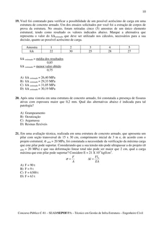 10

19. Você foi contratado para verificar a possibilidade de um possível acréscimo de carga em uma
    estrutura de concreto armado. Um dos ensaios solicitados por você foi a extração de corpos de
    prova da estrutura. No ensaio, foram retiradas cinco (5) amostras de um único elemento
    estrutural, tendo como resultado os valores indicados abaixo. Marque a alternativa que
    representa o valor do fckestimado que deve ser utilizado nos cálculos, necessários para a sua
    decisão, quanto ao possível acréscimo de carga.

        Amostra              1            2              3              4              5
         fck                22           30             25             28             27

   fck estimado = média dos resultados
                         0,85
   fck estimado = menor valor obtido
                         0,75

   A)   fck estimado = 26,40 MPa
   B)   fck estimado = 29,33 MPa
   C)   fck estimado = 31,05 MPa
   D)   fck estimado = 30,19 MPa

20. Após uma vistoria em uma estrutura de concreto armado, foi constatada a presença de fissuras
    ativas com espessura maior que 0,2 mm. Qual das alternativas abaixo é indicada para tal
    patologia?

   A)   Grampeamento
   B)   Ocratização
   C)   Argamassa
   D)   Resinas flexíveis

21. Em uma avaliação técnica, realizada em uma estrutura de concreto armado, que apresenta um
    pilar com seção transversal de 15 x 30 cm, comprimento inicial de 3 m e, de acordo com o
    projeto estrutural, σ adm = 20 MPa, foi constatada a necessidade da verificação da máxima carga
    que este pilar pode suportar. Considerando que a sua tensão não pode ultrapassar a do projeto (σ
    adm = 20 MPa) e que sua deformação linear total não pode ser maior que 2 cm, qual a carga
    máxima que este pilar pode suportar? Considere E = 21 X 103 kgf/cm2.
                                             F                Fl
                                        σ=               ∆l = 0
                                             A                EA
    A) F = 90 t
    B) F = 9 t
    C) F = 6300 t
    D) F = 63 t




  Concurso Público C-81 – SEAD/SEPOF/PA – Técnico em Gestão de Infra-Estrutura – Engenheiro Civil
 