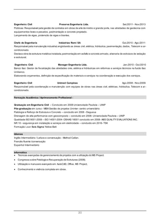 2/2
Engenheiro Civil Preserva Engenharia Ltda. Set./2011 - Nov./2013
Públicas:Responsável pela gestão de contratos em obras de arte de médio e grande porte, nas atividades de geotecnia com
equipamentos leves e pesados, pavimentação e concreto projetado.
Lançamento de vigas, protensão de vigas e tirantes.
Chefe de Engenharia Indústrias Romi SA Out./2010 - Ago./2011
Responsável pela manutenção industrial,englobando as áreas civil, elétrica, hidráulica, pavimentação, dados, Telecom e ar-
condicionado.
Destaco obra de estrutura metálica instalada,pavimentação em asfalto e concreto armado, alvenaria de estrutura de vedação
e estrutural.
Engenheiro Civil Manager Engenharia Ltda. Jan./2010 - Out./2010
Banco Itaú: Gestor de fiscalização das atividades civis, elétrica e hidráulicas em reformas e serviços técnicos na fusão Itaú
Unibanco.
Elaborando orçamentos, definição de especificação de materiais e serviços na coordenação e execução dos serviços.
Engenheiro Civil Unimed Campinas Ago./2008 - Nov./2009
Responsável pela coordenação e manutenção com equipes de obras nas áreas civil, elétricas, hidráulica, Telecom e ar-
condicionado.
Formação Acadêmica / Aprimoramento Profissional :
Graduação em Engenharia Civil – Concluído em 2008 Universidade Paulista – UNIP
Pós-graduação em curso - MBA Gestão de projetos Uninter- centro universitário
Patologia e Reforço de Estrutura e Concreto – concluído em 2008 - Degussa
Drenagem de alta performance com geocomposto – concluído em 2008- Universidade Paulista – UNIP
Qualidade ISO 9001-2008 – ISO 14001-2004- OSHAS 18001 concluído em 2008- ABS QUALITY EVALUATIONS INC.
NR 10 - segurança em instalação e serviços em eletricidade – concluído em 2016- TSK
Formação Lean Seis Sigma Yellow Belt
Idiomas
Inglês Intermediário / Leitura e conversação - Method Callan.
Francês fluente /conversação
Espanhol Intermediário
Informática
 Técnicas avançadas de gerenciamento de projetos com a utilização do MS Project.
 Congresso sobre Patologia e Recuperação de Estruturas (2008).
 Utilização e manuseio avançado em:AutoCAD, Office, MS Project,
 Conhecimento e vivência completa em obras.
 