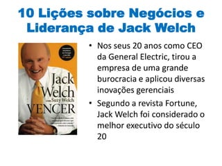 10 Lições sobre Negócios e
Liderança de Jack Welch
• Nos seus 20 anos como CEO
da General Electric, tirou a
empresa de uma grande
burocracia e aplicou diversas
inovações gerenciais
• Segundo a revista Fortune,
Jack Welch foi considerado o
melhor executivo do século
20
 