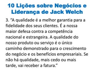 10 Lições sobre Negócios e
Liderança de Jack Welch
3. “A qualidade é a melhor garantia para a
fidelidade dos seus clientes. É a nossa
maior defesa contra a competência
nacional e estrangeira. A qualidade do
nosso produto ou serviço é o único
caminho demonstrado para o crescimento
do negócio e os benefícios empresariais. Se
não há qualidade, mais cedo ou mais
tarde, vai receber a fatura.”
 