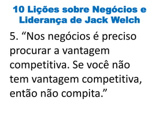 10 Lições sobre Negócios e
Liderança de Jack Welch
5. “Nos negócios é preciso
procurar a vantagem
competitiva. Se você não
tem vantagem competitiva,
então não compita.”
 