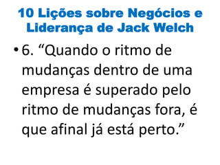 10 Lições sobre Negócios e
Liderança de Jack Welch
• 6. “Quando o ritmo de
mudanças dentro de uma
empresa é superado pelo
ritmo de mudanças fora, é
que afinal já está perto.”
 