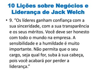10 Lições sobre Negócios e
Liderança de Jack Welch
• 9. “Os líderes ganham confiança com a
sua sinceridade, com a sua transparência
e os seus méritos. Você deve ser honesto
com todo o mundo na empresa. A
sensibilidade e a humildade é muito
importante. Não permita que o seu
cargo, seja qual for, suba à sua cabeça,
pois você acabará por perder a
liderança.”
 