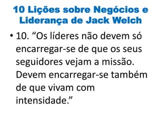 10 Lições sobre Negócios e
Liderança de Jack Welch
• 10. “Os líderes não devem só
encarregar-se de que os seus
seguidores vejam a missão.
Devem encarregar-se também
de que vivam com
intensidade.”
 