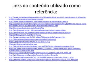 Links do conteúdo utilizado como
referência:
• http://www.jornaldoempreendedor.com.br/destaques/inspiracao/10-frases-de-peter-drucker-que-
podem-mudar-a-sua-percepcao-de-mundo/
• http://www.negociosedinheiro.com/licoes-negocios-e-lideranca-jack-welch
• http://economia.uol.com.br/empreendedorismo/noticias/redacao/2014/12/29/livro-mostra-como-
alice-coelho-branco-e-gato-risonho-ajudam-uma-empresa.htm
• http://ibenengenharia.com.br/index.php/pt/
• http://pt.slideshare.net/eri_pietri/planejamento-estratgico-presentation
• http://pt.slideshare.net/pagano/planejamento-estratgico-presentation-848538
• http://slideplayer.com.br/slide/1840322/
• http://www.merkatus.com.br/11_artigos/AlinhamentoDaEmpresa1.htm
• http://blog.v2v.net/planejamento-voluntariado-90-minutos/
• https://br.pinterest.com/pin/190136415491874747/
• https://endeavor.org.br/matriz-bcg/
• http://gerenciandopessoas.blogspot.com.br/2011/04/recrutamento-e-selecao.html
• http://gq.globo.com/Prazeres/Poder/noticia/2015/01/17-fatos-sobre-jorge-paulo-lemann-o-
homem-mais-rico-do-brasil.html
• http://www.facear.edu.br/blogfabiano/engenharia/2013/Aula5%20-%20BSC.pdf
• http://pt.slideshare.net/Symnetics/hospital-moinhos-de-vento
• http://pm2all.blogspot.com.br/2013/03/pmbok-v5-vs-v4-novos-processos-33.html
• http://khannel.wdfiles.com/local--files/deleted:gestao-da-informacao/GI_Aula_Kelly.pdf
 