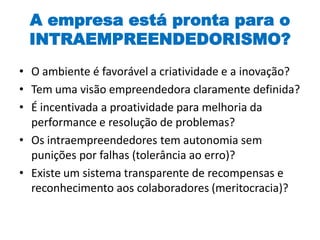 A empresa está pronta para o
INTRAEMPREENDEDORISMO?
• O ambiente é favorável a criatividade e a inovação?
• Tem uma visão empreendedora claramente definida?
• É incentivada a proatividade para melhoria da
performance e resolução de problemas?
• Os intraempreendedores tem autonomia sem
punições por falhas (tolerância ao erro)?
• Existe um sistema transparente de recompensas e
reconhecimento aos colaboradores (meritocracia)?
 