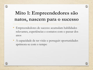 Mito 1: Empreendedores são
natos, nascem para o sucesso
• Empreendedores de sucesso acumulam habilidades
relevantes, experiências e contatos com o passar dos
anos
• A capacidade de ter visão e perseguir oportunidades
aprimora-se com o tempo
 