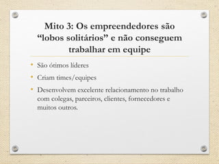 Mito 3: Os empreendedores são
“lobos solitários” e não conseguem
trabalhar em equipe
• São ótimos líderes
• Criam times/equipes
• Desenvolvem excelente relacionamento no trabalho
com colegas, parceiros, clientes, fornecedores e
muitos outros.
 