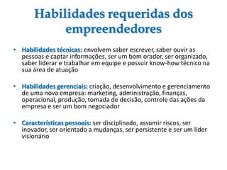 Habilidades requeridas dos
empreendedores
• Habilidades técnicas: envolvem saber escrever, saber ouvir as
pessoas e captar informações, ser um bom orador, ser organizado,
saber liderar e trabalhar em equipe e possuir know-how técnico na
sua área de atuação
• Habilidades gerenciais: criação, desenvolvimento e gerenciamento
de uma nova empresa: marketing, administração, finanças,
operacional, produção, tomada de decisão, controle das ações da
empresa e ser um bom negociador
• Características pessoais: ser disciplinado, assumir riscos, ser
inovador, ser orientado a mudanças, ser persistente e ser um líder
visionário
 