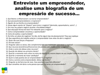 Entreviste um empreendedor,
analise uma biografia de um
empresário de sucesso...
1. Que fatores o influenciaram a se tornar empreendedor?
2. Que pessoas/empreendedores o inspiraram?
3. Alguém de sua família era empreendedor?
4. Houve algum evento de “disparo” para iniciar o negócio? (demissão, aposentadoria, outro?...)
5. Ele criou seu próprio negócio durante a faculdade/colégio?
6. Que educação formal ele teve? Foi relevante para o negócio?
7. Como o empreendedor encontrou a oportunidade?
8. Como ele avaliou a oportunidade?
9. Ele tinha um plano de negócios? Se não, ele fez algum tipo de planejamento? Peça que explique
10. Que experiência de trabalho anterior o empreendedor teve antes de abrir o negócio?
11. Quais são suas forças e fraquezas?
12. Ele teve sócios?
13. Pergunte sobre os sócios; eles complementaram suas habilidades para tocar o negócio?
14. Que recursos (econômicos/financeiros) ele precisou para implementar o negócio?
15. Onde e como ele obteve estes recursos?
16. Quando ele obteve seu primeiro cliente?
17. Qual foi o momento mais crítico no início do negócio ou mesmo depois de sua criação? Como foi superado?
18. Qual foi o momento de maior satisfação?
19. Qual é o lado positivo de ser empreendedor? E o negativo?
20. Como a carreira como empreendedor afetou sua família?
21. Pergunte se ele faria isso de novo. Caso positivo, o que faria diferente?
22. Que conselhos ele daria a uma pessoa que quer se tornar um empreendedor?
 