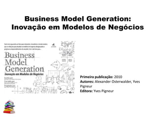 Business Model Generation:
Inovação em Modelos de Negócios
Primeira publicação: 2010
Autores: Alexander Osterwalder, Yves
Pigneur
Editora: Yves Pigneur
 