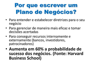 Por que escrever um
Plano de Negócios?
• Para entender e estabelecer diretrizes para o seu
negócio
• Para gerenciar de maneira mais eficaz e tomar
decisões acertadas
• Para conseguir recursos internamente e
externamente (bancos, investidores,
patrocinadores)
• Aumenta em 60% a probabilidade de
sucesso dos negócios. (Fonte: Harvard
Business School)
 