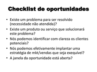 Checklist de oportunidades
• Existe um problema para ser resolvido
(necessidade não atendida)?
• Existe um produto ou serviço que solucionará
este problema?
• Nós podemos identificar com clareza os clientes
potenciais?
• Nós podemos efetivamente implantar uma
estratégia de mkt/vendas que seja exequível?
• A janela da oportunidade está aberta?
 