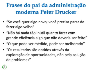 Frases do pai da administração
moderna Peter Drucker
• “Se você quer algo novo, você precisa parar de
fazer algo velho”
• “Não há nada tão inútil quanto fazer com
grande eficiência algo que não deveria ser feito”
• “O que pode ser medido, pode ser melhorado”
• “Os resultados são obtidos através da
exploração de oportunidades, não pela solução
de problemas”
 