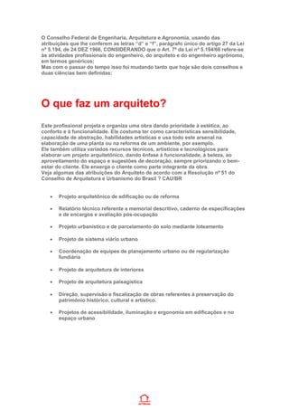 O Conselho Federal de Engenharia, Arquitetura e Agronomia, usando das
atribuições que lhe conferem as letras “d” e “f”, parágrafo único do artigo 27 da Lei
nº 5.194, de 24 DEZ 1966, CONSIDERANDO que o Art. 7º da Lei nº 5.194/66 refere-se
às atividades profissionais do engenheiro, do arquiteto e do engenheiro agrônomo,
em termos genéricos;
Mas com o passar do tempo isso foi mudando tanto que hoje são dois conselhos e
duas ciências bem definidas:
O que faz um arquiteto?
Este profissional projeta e organiza uma obra dando prioridade à estética, ao
conforto e à funcionalidade. Ele costuma ter como características sensibilidade,
capacidade de abstração, habilidades artísticas e usa todo este arsenal na
elaboração de uma planta ou na reforma de um ambiente, por exemplo.
Ele também utiliza variados recursos técnicos, artísticos e tecnológicos para
elaborar um projeto arquitetônico, dando ênfase à funcionalidade, à beleza, ao
aproveitamento do espaço e sugestões de decoração, sempre priorizando o bem-
estar do cliente. Ele enxerga o cliente como parte integrante da obra.
Veja algumas das atribuições do Arquiteto de acordo com a Resolução nº 51 do
Conselho de Arquitetura e Urbanismo do Brasil ? CAU/BR
• Projeto arquitetônico de edificação ou de reforma
• Relatório técnico referente a memorial descritivo, caderno de especificações
e de encargos e avaliação pós-ocupação
• Projeto urbanístico e de parcelamento do solo mediante loteamento
• Projeto de sistema viário urbano
• Coordenação de equipes de planejamento urbano ou de regularização
fundiária
• Projeto de arquitetura de interiores
• Projeto de arquitetura paisagística
• Direção, supervisão e fiscalização de obras referentes à preservação do
patrimônio histórico, cultural e artístico.
• Projetos de acessibilidade, iluminação e ergonomia em edificações e no
espaço urbano
 