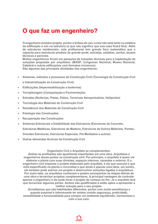 O que faz um engenheiro?
O engenheiro também projeta, porém a ênfase do seu curso não está tanto na estética
da edificação e sim na estrutura (o que não significa que sua casa ficará feia). Além
de estruturas residenciais, este profissional tem grande foco matemático que o
capacita para estruturas prediais de grande porte, estradas, estádios, portos, laudos
técnicos e periciais.
Muitos engenheiros focam em pesquisa de soluções técnicas para a implantação de
soluções propostas por arquitetos. (MASP, Congresso Nacional, Museu Nacional,
Catedral e outras edificações com formatos incomuns).
São algumas das principais atividades dos engenheiros:
• Sistemas, métodos e processos de Construção Civil (Tecnologia da Construção Civil
e Industrialização da Construção Civil)
• Edificações (Impermeabilização e Isotermia)
• Terraplenagem (Compactação e Pavimentação)
• Estradas (Rodovias, Pistas, Pátios, Terminais Aeroportuários, Heliportos)
• Tecnologia dos Materiais de Construção Civil
• Resistência dos Materiais de Construção Civil
• Patologia das Construções
• Recuperação das Construções
• Sistemas Estruturais e Estabilidade das Estruturas (Estruturas de Concreto,
Estruturas Metálicas, Estruturas de Madeira, Estruturas de Outros Materiais, Pontes,
Grandes Estruturas, Estruturas Especiais, Pré-Moldados e outros)
• Outras demandas técnicas da Construção Civil
Engenheiro Civil e Arquiteto se complementam.
Ambas as profissões são igualmente importantes em uma obra. Arquitetos e
engenheiros atuam juntos na construção civil. Por princípio, o arquiteto é quem vai
elaborar a planta com suas divisões, espaços internos, varandas e entorno. E o
engenheiro civil implanta o projeto elaborado pelo arquiteto, é ele que executa o que
está especificado na planta e concretiza o que ainda é apenas uma ideia, um sonho,
ele também pode assinar um projeto e desenvolver soluções ligadas à arquitetura.
Por outro lado, os arquitetos conhecem e podem acompanhar as etapas diárias de
uma obra e terceirizar projetos complementares. A principal vantagem de contratar
apenas o engenheiro é ele pode tocar o projeto do começo ao fim. Já o arquiteto terá
que terceirizar algumas partes. Ambos são qualificados e estão aptos a apresentar a
melhor solução para o seu projeto.
Acreditamos que são habilidades diferentes, porém com muita semelhança e
quando possível é interessante ter ambos unindo segurança, praticidade,
sensibilidade e funcionalidade para compor um ambiente equilibrado, harmonioso e
com a sua cara.
 