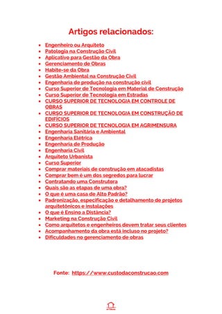 Artigos relacionados:
• Engenheiro ou Arquiteto
• Patologia na Construção Civil
• Aplicativo para Gestão da Obra
• Gerenciamento de Obras
• Habite-se da Obra
• Gestão Ambiental na Construção Civil
• Engenharia de produção na construção civil
• Curso Superior de Tecnologia em Material de Construção
• Curso Superior de Tecnologia em Estradas
• CURSO SUPERIOR DE TECNOLOGIA EM CONTROLE DE
OBRAS
• CURSO SUPERIOR DE TECNOLOGIA EM CONSTRUÇÃO DE
EDIFÍCIOS
• CURSO SUPERIOR DE TECNOLOGIA EM AGRIMENSURA
• Engenharia Sanitária e Ambiental
• Engenharia Elétrica
• Engenharia de Produção
• Engenharia Civil
• Arquiteto Urbanista
• Curso Superior
• Comprar materiais de construção em atacadistas
• Comprar bem é um dos segredos para lucrar
• Contratando uma Construtora
• Quais são as etapas de uma obra?
• O que é uma casa de Alto Padrão?
• Padronização, especificação e detalhamento de projetos
arquitetônicos e instalações
• O que é Ensino a Distância?
• Marketing na Construção Civil
• Como arquitetos e engenheiros devem tratar seus clientes
• Acompanhamento da obra está incluso no projeto?
• Dificuldades no gerenciamento de obras
Fonte: https://www.custodaconstrucao.com
 