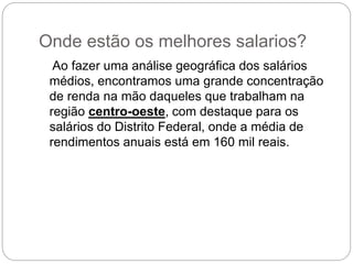 Onde estão os melhores salarios?
Ao fazer uma análise geográfica dos salários
médios, encontramos uma grande concentração
de renda na mão daqueles que trabalham na
região centro-oeste, com destaque para os
salários do Distrito Federal, onde a média de
rendimentos anuais está em 160 mil reais.
 