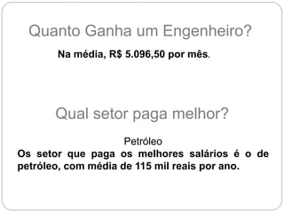 Quanto Ganha um Engenheiro?
Na média, R$ 5.096,50 por mês.
Petróleo
Os setor que paga os melhores salários é o de
petróleo, com média de 115 mil reais por ano.
Qual setor paga melhor?
 